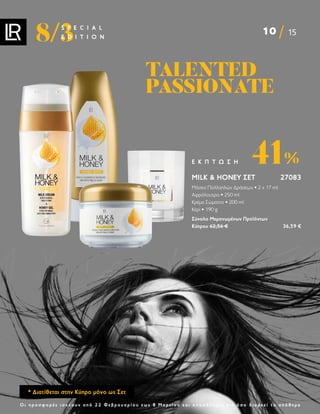 10 15
8/3
S P E C I A L
E D I T I O N
Ο ι π ρ ο σ φ ο ρ έ ς ι σ χ ύ ο υ ν α π ό 2 2 Φ ε β ρ ο υ α ρ ί ο υ ε ω ς 8 Μ α ρ τ ί ο υ κ α ι ο π ο σ δ ή π ο τ ε γ ι α ό σ ο δ ι α ρ κ ε ί τ ο α π ό θ ε μ α
MILK  HONEY ΣΕΤ 27083
Μάσκα Πολλαπλών Δράσεων • 2 x 17 ml
Αφρόλουτρο • 250 ml
Κρέμα Σώματος • 200 ml
Κερί • 190 g
Σύνολο Μεμονωμένων Προϊόντων
Κύπρου 62,56 €  36,59 €
41%
Ε Κ Π Τ Ω Σ Η
TALENTED
TALENTED
PASSIONATE
PASSIONATE
* Διατίθεται στην Κύπρο μόνο ως Σετ
 