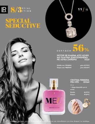 11 15
8/3
S P E C I A L
E D I T I O N
Ο ι π ρ ο σ φ ο ρ έ ς ι σ χ ύ ο υ ν α π ό 2 2 Φ ε β ρ ο υ α ρ ί ο υ ε ω ς 8 Μ α ρ τ ί ο υ κ α ι ο π ο σ δ ή π ο τ ε γ ι α ό σ ο δ ι α ρ κ ε ί τ ο α π ό θ ε μ α
CRISTINA FERREIRA
MEU EPD 30360
50 ml
+ Δώρο Δαχτυλίδι για το
κινητό
Ελλάδα 40,99 €
Κύπρος 39,89 €
ΜΟΤΊΦ ΜΕ ΚΑΔΈΝΑ ΑΠΌ ΑΣΉΜΙ
ΚΑΙ ΠΛΑΤΊΝΑ ΔΙΑΚΟΣΜΗΜΈΝΟ
ΜΕ ΛΕΥΚΆ ΖΑΦΕΊΡΙΑ 5520
Ελλάδα από 159,00 € μόνο 69,90 €
Κύπρος από 148,90 € μόνο 68,40 €
56%
Ε Κ Π Τ Ω Σ Η
SPECIAL
SPECIAL
SEDUCTIVE
SEDUCTIVE
 