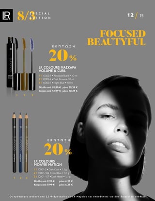 12 15
8/3
S P E C I A L
E D I T I O N
Ο ι π ρ ο σ φ ο ρ έ ς ι σ χ ύ ο υ ν α π ό 2 2 Φ ε β ρ ο υ α ρ ί ο υ ε ω ς 8 Μ α ρ τ ί ο υ κ α ι ο π ο σ δ ή π ο τ ε γ ι α ό σ ο δ ι α ρ κ ε ί τ ο α π ό θ ε μ α
FOCUSED
FOCUSED
BEAUTYFUL
BEAUTYFUL
LR COLOURS
ΜΟΛΎΒΙ ΜΑΤΙΏΝ
1 | 10001-2 • Dark Coal • 1,1 g
2 | 10001-104 • Cold Blue • 1,1 g
3 | 10001-107 • Dark Hezel • 1,1 g
Ελλάδα από 7,99 € μόνο 6,39 €
Κύπρος από 7,99 € μόνο 6,39 €
20%
Ε Κ Π Τ Ω Σ Η
1 2 3
LR COLOURS ΜΆΣΚΑΡΑ
VOLUME  CURL
1 | 10002-1 • Absolute Black • 10 ml
2 | 10002-4 • Dark Brown • 10 ml
3 | 10002-5 • Night Blue • 10 ml
Ελλάδα από 12,99 € μόνο 10,39 €
Κύπρος από 12,99 € μόνο 10,39 €
20%
Ε Κ Π Τ Ω Σ Η
1 2 3
 