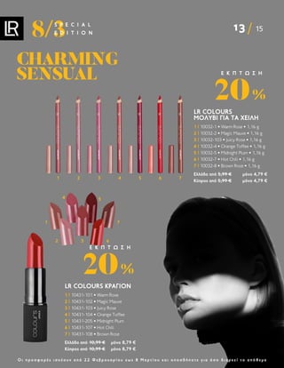 13 15
8/3
S P E C I A L
E D I T I O N
Ο ι π ρ ο σ φ ο ρ έ ς ι σ χ ύ ο υ ν α π ό 2 2 Φ ε β ρ ο υ α ρ ί ο υ ε ω ς 8 Μ α ρ τ ί ο υ κ α ι ο π ο σ δ ή π ο τ ε γ ι α ό σ ο δ ι α ρ κ ε ί τ ο α π ό θ ε μ α
CHARMING
CHARMING
SENSUAL
SENSUAL
LR COLOURS ΚΡΑΓΙΌΝ
1 | 10431-101 • Warm Rose
2 | 10431-102 • Magic Mauve
3 | 10431-103 • Juicy Rose
4 | 10431-104 • Orange Toffee
5 | 10431-205 • Midnight Plum
6 | 10431-107 • Hot Chili
7 | 10431-108 • Brown Rose
Ελλάδα από 10,99 € μόνο 8,79 €
Κύπρος από 10,99 € μόνο 8,79 €
20%
Ε Κ Π Τ Ω Σ Η
1
2
4
3
5
6
7
LR COLOURS
ΜΟΛΎΒΙ ΓΙΑ ΤΑ ΧΕΊΛΗ
1 | 10032-1 • Warm Rose • 1,16 g
2 | 10032-2 • Magic Mauve • 1,16 g
3 | 10032-103 • Juicy Rose • 1,16 g
4 | 10032-4 • Orange Toffee • 1,16 g
5 | 10032-5 • Midnight Plum • 1,16 g
6 | 10032-7 • Hot Chili • 1,16 g
7 | 10032-8 • Brown Rose • 1,16 g
Ελλάδα από 5,99 € μόνο 4,79 €
Κύπρος από 5,99 € μόνο 4,79 €
20%
Ε Κ Π Τ Ω Σ Η
1 2 3 4 5 6 7
 