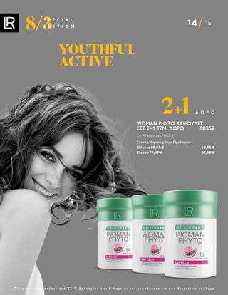 14 15
8/3
S P E C I A L
E D I T I O N
Ο ι π ρ ο σ φ ο ρ έ ς ι σ χ ύ ο υ ν α π ό 2 2 Φ ε β ρ ο υ α ρ ί ο υ ε ω ς 8 Μ α ρ τ ί ο υ κ α ι ο π ο σ δ ή π ο τ ε γ ι α ό σ ο δ ι α ρ κ ε ί τ ο α π ό θ ε μ α
WOMAN PHYTO ΚΆΨΟΥΛΕΣ
ΣΕΤ 2+1 ΤΕΜ. ΔΩΡΟ 80352
3 x 90 κάψουλες / 46,8 g
Σύνολο Μεμονωμένων Προϊόντων
Ελλάδος 89,97 € 59,98 €
Κύπρου 77,97 € 51,98 €
2+1 Δ Ώ Ρ Ο
YOUTHFUL
YOUTHFUL
ACTIVE
ACTIVE
 