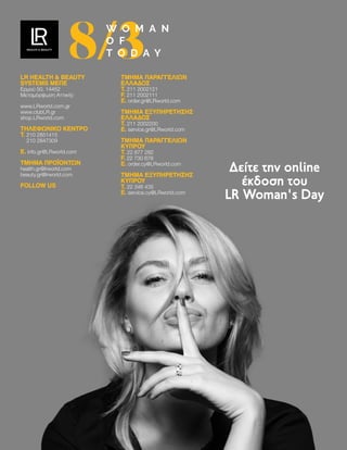 LR HEALTH  BEAUTY
SYSTEMS ΜEΠΕ
Ερμού 50, 14452
Μεταμόρφωση Αττικής
www.LRworld.com.gr
www.clubLR.gr
shop.LRworld.com
ΤΗΛΕΦΩΝΙΚΌ ΚΈΝΤΡΟ
T. 
210 2851415
210 2847309
E. info.gr@LRworld.com
ΤΜΗΜΑ ΠΡΟΪΟΝΤΩΝ
health.gr@lrworld.com
beauty.gr@lrworld.com
FOLLOW US
ΤΜΉΜΑ ΠΑΡΑΓΓΕΛΙΏΝ
ΕΛΛΆΔΟΣ
T. 211 2002121
F. 211 2002111
E. order.gr@LRworld.com
ΤΜΉΜΑ ΕΞΥΠΗΡΈΤΗΣΗΣ
ΕΛΛΆΔΟΣ
T. 211 2002200
E. service.gr@LRworld.com
ΤΜΉΜΑ ΠΑΡΑΓΓΕΛΙΏΝ
ΚΎΠΡΟΥ
T. 22 877 282
F. 22 730 678
E. order.cy@LRworld.com
ΤΜΉΜΑ ΕΞΥΠΗΡΈΤΗΣΗΣ
ΚΎΠΡΟΥ
T. 22 346 435
E. service.cy@LRworld.com
Κατεβάστε την
PDF έκδοση του
LR Woman's Day
8/3
W O M A N
O F
T O D A Y
Δείτε την online
έκδοση του
LR Woman's Day
LR HEALTH  BEAUTY
SYSTEMS ΜEΠΕ
Ερμού 50, 14452
Μεταμόρφωση Αττικής
www.LRworld.com.gr
www.clubLR.gr
shop.LRworld.com
ΤΗΛΕΦΩΝΙΚΌ ΚΈΝΤΡΟ
T. 
210 2851415
210 2847309
E. info.gr@LRworld.com
ΤΜΗΜΑ ΠΡΟΪΟΝΤΩΝ
health.gr@lrworld.com
beauty.gr@lrworld.com
FOLLOW US
ΤΜΉΜΑ ΠΑΡΑΓΓΕΛΙΏΝ
ΕΛΛΆΔΟΣ
T. 211 2002121
F. 211 2002111
E. order.gr@LRworld.com
ΤΜΉΜΑ ΕΞΥΠΗΡΈΤΗΣΗΣ
ΕΛΛΆΔΟΣ
T. 211 2002200
E. service.gr@LRworld.com
ΤΜΉΜΑ ΠΑΡΑΓΓΕΛΙΏΝ
ΚΎΠΡΟΥ
T. 22 877 282
F. 22 730 678
E. order.cy@LRworld.com
ΤΜΉΜΑ ΕΞΥΠΗΡΈΤΗΣΗΣ
ΚΎΠΡΟΥ
T. 22 346 435
E. service.cy@LRworld.com
8/3
W O M A N
O F
T O D A Y
 