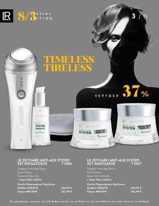 3 15
8/3
S P E C I A L
E D I T I O N
Ο ι π ρ ο σ φ ο ρ έ ς ι σ χ ύ ο υ ν α π ό 2 2 Φ ε β ρ ο υ α ρ ί ο υ ε ω ς 8 Μ α ρ τ ί ο υ κ α ι ο π ο σ δ ή π ο τ ε γ ι α ό σ ο δ ι α ρ κ ε ί τ ο α π ό θ ε μ α
LR ZEITGARD ANTI-AGE SYSTEM
ΣΕΤ ΕΝΥΔΆΤΩΣΗΣ 71006
Zeitgard 2 Anti-Age Device
Ορός Ματιών
Ενυδατική Κρέμα-Gel
+ Δώρο θήκη ταξιδίου
Σύνολο Μεμονωμένων Προϊόντων
Ελλάδος 412,27 € 256,99 €
Κύπρου 407,27 € 252,99 €
LR ZEITGARD ANTI-AGE SYSTEM
ΣΕΤ ΑΝΆΠΛΑΣΗΣ 71007
Zeitgard 2 Anti-Age Device
Ορός Ματιών
Κρέμα-Gel Ανάπλασης
+ Δώρο θήκη ταξιδίου
Σύνολο Μεμονωμένων Προϊόντων
Ελλάδος 412,27 € 256,99 €
Κύπρου 407,27 € 252,99 €
37%
Ε Κ Π Τ Ω Σ Η
TIMELESS
TIMELESS
TIRELESS
TIRELESS
 