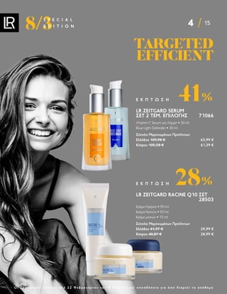 4 15
8/3
S P E C I A L
E D I T I O N
Ο ι π ρ ο σ φ ο ρ έ ς ι σ χ ύ ο υ ν α π ό 2 2 Φ ε β ρ ο υ α ρ ί ο υ ε ω ς 8 Μ α ρ τ ί ο υ κ α ι ο π ο σ δ ή π ο τ ε γ ι α ό σ ο δ ι α ρ κ ε ί τ ο α π ό θ ε μ α
LR ZEITGARD SERUM
ΣΕΤ 2 ΤΕΜ. ΕΠΙΛΟΓΉΣ 71066
Vitamin C Serum για Λάμψη • 30 ml
Blue Light Defender • 30 ml
Σύνολο Μεμονωμένων Προϊόντων
Ελλάδος 109,98 € 63,99 €
Κύπρου 105,58 € 61,39 €
41%
Ε Κ Π Τ Ω Σ Η
LR ZEITGARD RACINE Q10 ΣΕΤ
28503
Κρέμα Ημέρας • 50 ml
Κρέμα Νυκτός • 50 ml
Κρέμα ματιών • 15 ml
Σύνολο Μεμονωμένων Προϊόντων
Ελλάδος 41,97 € 29,99 €
Κύπρου 40,87 € 28,99 €
28%
Ε Κ Π Τ Ω Σ Η
TARGETED
TARGETED
EFFICIENT
EFFICIENT
 