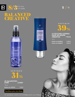 5 15
8/3
S P E C I A L
E D I T I O N
Ο ι π ρ ο σ φ ο ρ έ ς ι σ χ ύ ο υ ν α π ό 2 2 Φ ε β ρ ο υ α ρ ί ο υ ε ω ς 8 Μ α ρ τ ί ο υ κ α ι ο π ο σ δ ή π ο τ ε γ ι α ό σ ο δ ι α ρ κ ε ί τ ο α π ό θ ε μ α
BALANCED
BALANCED
CREATIVE
CREATIVE
LR ZEITGARD SLEEPING
MASK ΜΕ ΆΡΩΜΑ
ΛΕΒΆΝΤΑΣ  71014
50 ml
Ελλάδα από 22,99 € 13,99 €
Κύπρος από 22,49 € 13,69 €
39%
Ε Κ Π Τ Ω Σ Η
*Διατίθεται μόνο στην Κύπρο
LR ΧΑΛΑΡΩΤΙΚΌ
ΣΠΡΈΙ27090*
150 ml
Κύπρος από 10,59 € 7,29 €
31%
Ε Κ Π Τ Ω Σ Η
 