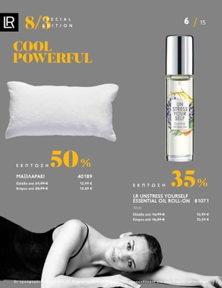 6 15
8/3
S P E C I A L
E D I T I O N
Ο ι π ρ ο σ φ ο ρ έ ς ι σ χ ύ ο υ ν α π ό 2 2 Φ ε β ρ ο υ α ρ ί ο υ ε ω ς 8 Μ α ρ τ ί ο υ κ α ι ο π ο σ δ ή π ο τ ε γ ι α ό σ ο δ ι α ρ κ ε ί τ ο α π ό θ ε μ α
LR UNSTRESS YOURSELF
ESSENTIAL OIL ROLL-ON 81071
10 ml
Ελλάδα από 16,99 € 10,99 €
Κύπρος από 16,39 € 10,59 €
35%
Ε Κ Π Τ Ω Σ Η
ΜΑΞΙΛΑΡΆΚΙ40189
Ελλάδα από 21,99 € 10,99 €
Κύπρος από 20,99 € 10,49 €
50%
Ε Κ Π Τ Ω Σ Η
COOL
COOL
POWERFUL
POWERFUL
 