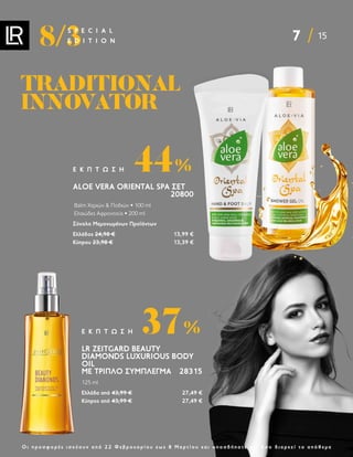 7 15
8/3
S P E C I A L
E D I T I O N
Ο ι π ρ ο σ φ ο ρ έ ς ι σ χ ύ ο υ ν α π ό 2 2 Φ ε β ρ ο υ α ρ ί ο υ ε ω ς 8 Μ α ρ τ ί ο υ κ α ι ο π ο σ δ ή π ο τ ε γ ι α ό σ ο δ ι α ρ κ ε ί τ ο α π ό θ ε μ α
ALOE VERA ORIENTAL SPA ΣΕΤ
20800
Balm Χεριών  Ποδιών • 100 ml
Ελαιώδες Αφροντούς • 200 ml
Σύνολο Μεμονωμένων Προϊόντων
Ελλάδος 24,98 € 13,99 €
Κύπρου 23,98 € 13,39 €
44%
Ε Κ Π Τ Ω Σ Η
TRADITIONAL
TRADITIONAL
INNOVATOR
INNOVATOR
LR ZEITGARD BEAUTY
DIAMONDS LUXURIOUS BODY
OIL
ΜΕ ΤΡΙΠΛΌ ΣΎΜΠΛΕΓΜΑ 28315
125 ml
Ελλάδα από 43,99 € 27,49 €
Κύπρος από 43,99 € 27,49 €
37%
Ε Κ Π Τ Ω Σ Η
 