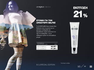 8/3 SPECIAL EDITION
10 22
LR W RLD 03I2020
2121%%
ΕΚΠΤΩΣΗΕΚΠΤΩΣΗ
To LR ZEITGARD Serox Instant Skin
Perfector είναι το μυστικό για να
φαίνεται η επιδερμίδα σας
αψεγάδιαστη: άμεσα τελειοποιεί την
όψη της επιδερμίδας , και με
καθημερινή χρήση την επανορθώνει
μόνιμα.
ΕΤΟΙΜΗ ΓΙΑ ΤΗΝΕΤΟΙΜΗ ΓΙΑ ΤΗΝ
ΩΡΑΙΟΤΕΡΗ SELFIEΩΡΑΙΟΤΕΡΗ SELFIE!!
Κύπρος από 52,79 € μόνο	 41,49 €
LR ZEITGARD Serox
Instant Skin Perfector · 30 ml	 28250
Ελλάδα από 54,99 € μόνο	 42,99 €
* Όσο διαρκεί το απόθεμα
 