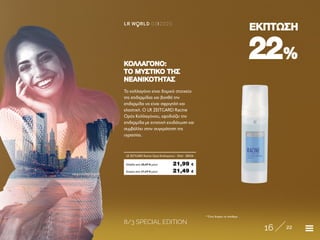8/3 SPECIAL EDITION
16 22
LR W RLD 03I2020
2222%%
ΕΚΠΤΩΣΗΕΚΠΤΩΣΗ
* Όσο διαρκεί το απόθεμα
Το κολλαγόνο είναι δομικό στοιχείο
της επιδερμίδας και βοηθά την
επιδερμίδα να είναι σφριγηλή και
ελαστική. Ο LR ZEITGARD Racine
Ορός Κολλαγόνου, εφοδιάζει την
επιδερμίδα με εντατική ενυδάτωση και
συμβάλλει στην συγκράτηση της
υγρασίας.
ΚΟΛΛΑΓΟΝΟ:ΚΟΛΛΑΓΟΝΟ:
ΤΟ ΜΥΣΤΙΚΟ ΤΗΣΤΟ ΜΥΣΤΙΚΟ ΤΗΣ
ΝΕΑΝΙΚΟΤΗΤΑΣΝΕΑΝΙΚΟΤΗΤΑΣ
Κύπρος από 27,29 € μόνο	 21,49 €
LR ZEITGARD Racine Ορός Κολλαγόνου · 30ml	 28504
Ελλάδα από 28,49 € μόνο	 21,99 €
 