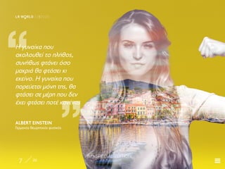 8/3 SPECIAL EDITION
7 22
LR W RLD 03I2020
„
„
Η γυναίκα που
ακολουθεί το πλήθος,
συνήθως φτάνει όσο
μακριά θα φτάσει κι
εκείνο. Η γυναίκα που
πορεύεται μόνη της, θα
φτάσει σε μέρη που δεν
έχει φτάσει ποτέ κανένας
ALBERT EINSTEIN
Γερμανός θεωρητικός φυσικός
 