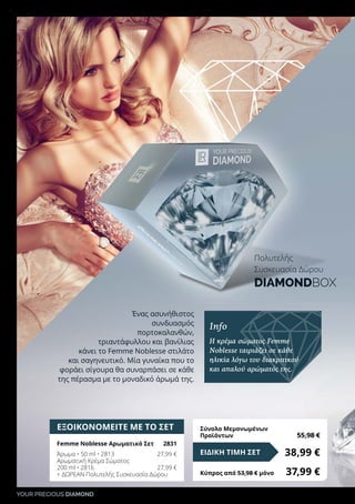 YOUR PRECIOUS DIAMOND
ΕΞΟΙΚΟΝΟΜΕΙΤΕ ΜΕ ΤΟ ΣΕΤ
Femme Noblesse Αρωματικό Σετ 	 2831
Άρωμα • 50 ml • 2813	 27,99 €
Αρωματική Κρέμα Σώματος
200 ml • 2816	 27,99 €
+ ΔΩΡΕΑΝ Πολυτελής Συσκευασία Δώρου
38,99 €ΕΙΔΙΚΗ ΤΙΜΗ ΣΕΤ
Κύπρος από 53,98 € μόνο	 37,99 €
Σύνολο Μεμονωμένων
Προϊόντων	 55,98 €
Ένας ασυνήθιστος
συνδυασμός
πορτοκαλανθών,
τριαντάφυλλου και βανίλιας
κάνει το Femme Noblesse στιλάτο
και σαγηνευτικό. Μία γυναίκα που το
φοράει σίγουρα θα συναρπάσει σε κάθε
της πέρασμα με το μοναδικό άρωμά της.
Info
Η κρέμα σώματος Femme
Noblesse ταιριάζει σε κάθε
ηλικία λόγω του διακριτικού
και απαλού αρώματός της.
Πολυτελής
Συσκευασία Δώρου
DIAMONDBOX
 