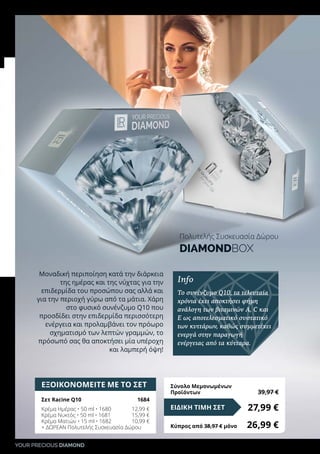 YOUR PRECIOUS DIAMOND
ΕΞΟΙΚΟΝΟΜΕΙΤΕ ΜΕ ΤΟ ΣΕΤ
Σετ Racine Q10	 1684
Κρέμα Ημέρας • 50 ml • 1680	 12,99 €
Κρέμα Νυκτός • 50 ml • 1681	 15,99 €
Κρέμα Ματιών • 15 ml • 1682	 10,99 €
+ ΔΩΡΕΑΝ Πολυτελής Συσκευασία Δώρου
27,99 €ΕΙΔΙΚΗ ΤΙΜΗ ΣΕΤ
Κύπρος από 38,97 € μόνο	 26,99 €
Σύνολο Μεμονωμένων
Προϊόντων	 39,97 €
Μοναδική περιποίηση κατά την διάρκεια
της ημέρας και της νύχτας για την
επιδερμίδα του προσώπου σας αλλά και
για την περιοχή γύρω από τα μάτια. Χάρη
στο φυσικό συνένζυμο Q10 που
προσδίδει στην επιδερμίδα περισσότερη
ενέργεια και προλαμβάνει τον πρόωρο
σχηματισμό των λεπτών γραμμών, το
πρόσωπό σας θα αποκτήσει μία υπέροχη
και λαμπερή όψη!
Info
Το συνένζυμο Q10, τα τελευταία
χρόνια έχει αποκτήσει φήμη
ανάλογη των βιταμινών A, C και
E ως αποτελεσματικό συστατικό
των κυττάρων, καθώς συμμετέχει
ενεργά στην παραγωγή
ενέργειας από τα κύτταρα.
Πολυτελής Συσκευασία Δώρου
DIAMONDBOX
 