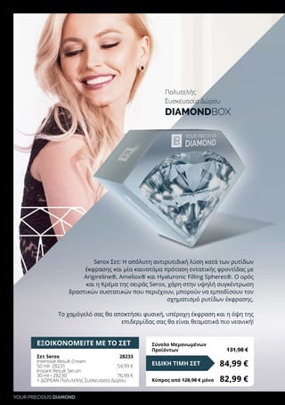 YOUR PRECIOUS DIAMOND
ΕΞΟΙΚΟΝΟΜΕΙΤΕ ΜΕ ΤΟ ΣΕΤ
Σετ Serox	 28233
Intensive Result Cream
50 ml• 28231	 54,99 €
Instant Result Serum
30 ml • 28230	 76,99 €
+ ΔΩΡΕΑΝ Πολυτελής Συσκευασία Δώρου
84,99 €ΕΙΔΙΚΗ ΤΙΜΗ ΣΕΤ
Κύπρος από 128,98 € μόνο	 82,99 €
Σύνολο Μεμονωμένων
Προϊόντων	 131,98 €
Serox Σετ: Η απόλυτη αντιρυτιδική λύση κατά των ρυτίδων
έκφρασης και μία καινοτόμα πρόταση εντατικής φροντίδας με
Arigireline®, Ameliox® και Hyaluronic Filling Spheres®. Ο ορός
και η Κρέμα της σειράς Serox, χάρη στην υψηλή συγκέντρωση
δραστικών συστατικών που περιέχουν, μπορούν να εμποδίσουν τον
σχηματισμό ρυτίδων έκφρασης.
Το χαμόγελό σας θα αποκτήσει φυσική, υπέροχη έκφραση και η όψη της
επιδερμίδας σας θα είναι θεαματικά πιο νεανική!
Πολυτελής
Συσκευασία Δώρου
DIAMONDBOX
 