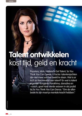 interview




                    Talent ontwikkelen
                    kost tijd, geld en kracht
                                Popstars, Idols, Holland’s Got Talent, So You
                                Think You Can Dance, X Factor: talentenjachten
                                zijn niet meer van het beeld te slaan. Wat is er
                                toch zo fascinerend aan talent? En wat is talent
                                eigenlijk? Euvgenia Parakhina, dansdiva en
                                –coach, gaat haar vierde seizoen in als jurylid
                                bij So You Think You Can Dance. “Om de aller-
                                beste te zijn moet je mentale kracht hebben.”
© Maarten de Bouw




                       16
 