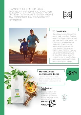 #PUSH
YOUR
HEALTH
	 Τσάι Βοτάνων
	80205
	
Ένας συνδυασμός από
εξαιρετικά αρωματικά
βότανα που βοηθά στην
επαρκή πρόσληψη υγρών
χωρίς θερμίδες!
	GR 22,99
17.99
	CY 20,99
15.99
ΤΟ ΓΝΩΡΙΖΑΤΕ;
Τίποτα δεν μπορεί να λειτουργήσει
σωστά χωρίς πρωτεΐνες. Είναι ένα
απαραίτητο δομικό στοιχείο για τους
μυς, τους συνδέσμους και τα οστά.
Οι πρωτεΐνες χρησιμοποιούνται
επίσης από το ανοσοποιητικό
σύστημα και συμβάλλουν στη
λειτουργία του μεταβολισμού.
Καθώς μεγαλώνουμε, αυξάνονται
οι ανάγκες του οργανισμού μας
σε πρωτεΐνες, καθώς μειώνεται
η ικανότητα του να προσλαμβάνει
αποτελεσματικά κάποια θρεπτικά
συστατικά μέσω της τροφής.
Η ΙΔΑΝΙΚΗ ΥΠΟΣΤΗΡΙΞΗ ΓΙΑ ΟΣΟΥΣ
ΦΡΟΝΤΙΖΟΥΝ ΤΗ ΦΥΣΙΚΗ ΤΟΥΣ ΚΑΤΑΣΤΑΣΗ:
ΠΡΩΤΕΪΝΗ ΓΙΑ ΤΗΝ ΑΝΑΠΤΥΞΗ ΤΩΝ ΜΥΩΝ 
ΤΣΑΪ ΒΟΤΑΝΩΝ ΓΙΑ ΤΗΝ ΕΝΥΔΑΤΩΣΗ ΤΟΥ
ΟΡΓΑΝΙΣΜΟΥ
Με τα καλύτερα
συστατικά της φύσης
Πράσινο τσάι, φύλλα mate,
φλοιός lapacho, φύλλα κνίδης,
τσάι rooibos, λεμονόχορτο και
γλυκόριζα.
-21%
VEGAN
 