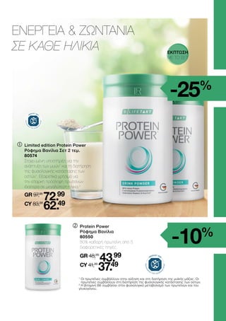 	

Limited edition Protein Power
Ρόφημα Βανίλια Σετ 2 τεμ.
	80574
	
Στοχευμένη υποστήριξη για την
ανάπτυξη των μυών1
και τη διατήρηση
της φυσιολογικής κατάστασης των
οστών1
. Εξαιρετικά χρήσιμο για
την επαρκή πρόσληψη πρωτεϊνών
ιδιαίτερα σε μεγαλύτερη ηλικία.2
	GR 97,98
72.99
	CY 83,98
62.49
	

Protein Power
Ρόφημα Βανίλια
80550
	 
80% καθαρή πρωτεΐνη από 5
διαφορετικές πηγές.
	
GR 48,99
43.99
	CY 41,99
37.49
ΕΝΕΡΓΕΙΑ  ΖΩΝΤΑΝΙΑ
ΣΕ ΚΑΘΕ ΗΛΙΚΙΑ
1

Οι πρωτεΐνες συμβάλλουν στην αύξηση και στη διατήρηση της μυϊκής μάζας. Οι
πρωτεΐνες συμβάλλουν στη διατήρηση της φυσιολογικής κατάστασης των οστών.
2
Η βιταμίνη Β6 συμβάλλει στον φυσιολογικό μεταβολισμό των πρωτεϊνών και του
γλυκογόνου.
-10%
-25%
ΕΚΠΤΩΣΗ
ΜΕ ΤΟ ΣΕΤ
 