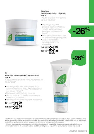 13
LR WORLD 04.2021
-26%
-26%
	 	
Aloe Vera
Διορθωτική Κρέμα Σώματος
27535
Πλούσια κρέμα για τους μηρούς
και τους γλουτούς*
• 
Με 30% gel Aloe Vera,
βιολογικό εκχύλισμα πράσινου
τσαγιού και το σύμπλεγμα
δραστικών συστατικών Le-
gance®
• 
Βελτιώνει την ελαστικότητα και
την απαλότητα της επιδερμίδας
• 
Λειαίνει και προσδίδει
ομοιόμορφη όψη στην
επιδερμίδα
GR 29,99
21.99
CY 28,99
20.99
	
	
Aloe Vera Διαμορφωτικό Gel Σώματοςl
27536
Αναζωογονητικό gel για την κοιλιά, τα μπράτσα και
τους μηρούς**
• 
Με 30% gel Aloe Vera, βιολογικό εκχύλισμα
πράσινου τσαγιού και το σύμπλεγμα δραστικών
συστατικών Intenslim®
• 
Βελτιώνει την ελαστικότητα των ιστών
• 
Η συστηματική χρήση βοηθά στη μείωση της
περιφέρειας της κοιλιάς
• 
Η επιδερμίδα λειαίνεται και γίνεται πιο σφριγηλή
GR 29,99
21.99
CY 28,99
20.99
* Στο 85% των συμμετεχόντων παρατηρήθηκε ότι η σφιγηλότητα της επιδερμίδας τους εμφανώς βελτιώθηκε, η οποία μετρήθηκε με τη
μέθοδο υπερήχων. (Σύμφωνα με έρευνα που διεξήχθη από το Ινστιτούτο Dermatest σε 20 γυναίκες το Μάρτιο του 2017, με καθημερινή
εφαρμογή του προϊόντος στην περιοχή των μηρών και μέτρηση των ιστών με τη μέθοδο υπερήχων)
** Το 100% των συμμετεχόντων επιβεβαίωσε βελτίωση της αίσθησης της επιδερμίδας. (Σύμφωνα με έρευνα που διεξήχθη από το
Ινστιτούτο Dermatest σε 20 γυναίκες το Μάρτιο του 2017, με καθημερινή εφαρμογή του προϊόντος στην περιοχή της κοιλιάς)
 