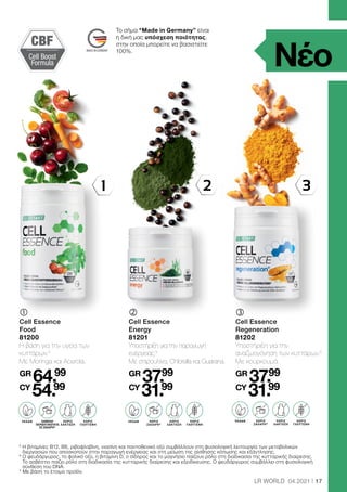 1 3
2
LACTOSE-
FREI
LACTOSE-
FREI
LACTOSE-
FREI
OHNE ZUCKER
ZUSATZ3
OHNE ZUCKER
ZUSATZ3
OHNE ZUCKER
ZUSATZ3
CBF
Cell Boost
Formula
17
LR WORLD 04.2021
5

Η βιταμίνες B12, B6, ριβοφλαβίνη, νιασίνη και παντοθενικό οξύ συμβάλλουν στη φυσιολογική λειτουργία των μεταβολικών
διεργασιών που αποσκοπούν στην παραγωγή ενέργειας και στη μείωση της αίσθησης κόπωσης και εξάντλησης.
6

Ο ψευδάργυρος, το φολικό οξύ, η βιταμίνη D, ο σίδηρος και το μαγνήσιο παίζουν ρόλο στη διαδικασία της κυτταρικής διαίρεσης.
Το ασβέστιο παίζει ρόλο στη διαδικασία της κυτταρικής διαίρεσης και εξειδίκευσης. Ο ψευδάργυρος συμβάλλει στη φυσιολογική
σύνθεση του DNA.
* Με βάση το έτοιμο προϊόν.
	
Cell Essence
Food
81200
Η βάση για την υγεία των
κυττάρων.4
Με Moringa και Acerola.
GR
64.99
CY
54.99
	
Cell Essence
Energy
81201
Υποστήριξη για την παραγωγή
ενέργειας.5
Με σπιρουλίνα, Chlorella και Guarana.
GR
37.99
CY
31.99
	
Cell Essence
Regeneration
81202
Υποστήριξη για την
αναζωογόνηση των κυττάρων.6
Με κουρκουμά.
GR
37.99
CY
31.99
Το σήμα “Made in Germany” είναι
η δική μας υπόσχεση ποιότητας,
στην οποία μπορείτε να βασιστείτε
100%.
Νέο
ΧΩΡΙΣ
ΛΑΚΤΟΖΗ
ΧΩΡΙΣ
ΛΑΚΤΟΖΗ
ΧΩΡΙΣ
ΛΑΚΤΟΖΗ
ΧΑΜΗΛΗ
ΠΕΡΙΕΚΤΙΚΟΤΗΤΑ
ΣΕ ΖΑΧΑΡΗ*
ΧΩΡΙΣ
ΖΑΧΑΡΗ*
ΧΩΡΙΣ
ΖΑΧΑΡΗ*
ΧΩΡΙΣ
ΓΛΟΥΤΕΝΗ
ΧΩΡΙΣ
ΓΛΟΥΤΕΝΗ
ΧΩΡΙΣ
ΓΛΟΥΤΕΝΗ
VEGAN VEGAN VEGAN
 