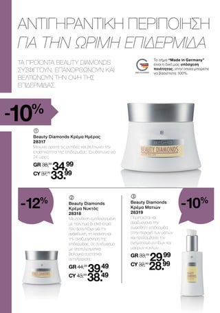 	
Beauty Diamonds Κρέμα Ημέρας
28317
Μειώνει ορατά τις ρυτίδες και βελτιώνει την
ελαστικότητα της επιδερμίδας. Ενυδατώνει για
24 ώρες.
GR 38,99
34.99
CY 37,79
33.99
	
Beauty Diamonds
Κρέμα Νυκτός
28318
Με σύνθεση εμπλουτισμένη
με πολύτιμα φυσικά έλαια
που φροντίζουν για την
ανόρθωση, τη λείανση και
την αναζωογόνηση της
επιδερμίδας, σε συνδυασμό
με αποτελεσματικά
βιολογικά συστατικά
αντιγήρανσης.
GR 44,99
39.49
CY 43,99
38.49
	
Beauty Diamonds
Κρέμα Ματιών
28319
Περιποιείται και
αναζωογονεί την
ευαίσθητη επιδερμίδα
στην περιοχή των ματιών
και προλαμβάνει τον
σχηματισμό ρυτίδων και
μαύρων κύκλων.
GR 33,59
29.99
CY 32,49
28.99
ΤΑ ΠΡΟΪΟΝΤΑ BEAUTY DIAMONDS
ΣΥΣΦΙΓΓΟΥΝ, ΕΠΑΝΟΡΘΩΝΟΥΝ ΚΑΙ
ΒΕΛΤΙΩΝΟΥΝ ΤΗΝ ΟΨΗ ΤΗΣ
ΕΠΙΔΕΡΜΙΔΑΣ.
ΑΝΤΙΓΗΡΑΝΤΙΚΗ ΠΕΡΙΠΟΙΗΣΗ
ΓΙΑ ΤΗΝ ΩΡΙΜΗ ΕΠΙΔΕΡΜΙΔΑ
Το σήμα “Made in Germany”
είναι η δική μας υπόσχεση
ποιότητας, στην οποία μπορείτε
να βασιστείτε 100%.
-10%
-12%
-10%
 
