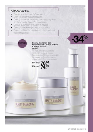 19
LR WORLD 04.2021
ΚΑΤΑΛΛΗΛΟ ΓΙΑ
•	 Ώριμες γυναίκες και άνδρες με
•	 Ξηρή και απαιτητική επιδερμίδα
•	 Όσους δίνουν ιδιαίτερη σημασία στην υψηλών
		 προδιαγραφών φροντίδα προσώπου
•	 Όσους αναζητούν εκπληκτική λάμψη
•	 Όσους επιδιώκουν μείωση των ρυτίδων
•	
Όσους επιθυμούν μεγαλύτερη ελαστικότητα
της επιδερμίδας
	 
Beauty Diamonds Σετ
Κρέμα Ημέρας, Κρέμα Νυκτός
 Κρέμα Ματιών
	28300
	
Με τη συστηματική χρήση τα
προϊόντα της σειράς Beauty
Diamonds συμβάλλουν στη σύσφιξη
της ώριμης επιδερμίδας και στη
μείωση του βάθους των ρυτίδων.
	GR 117,47
76.99
	CY 114,27
74.99
-34%
ΕΚΠΤΩΣΗ
ΜΕ ΤΟ ΣΕΤ
 