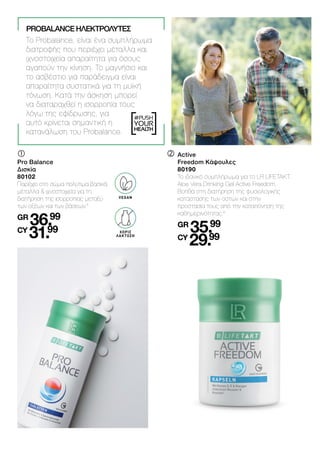 LACTOSE-
FREI
#PUSH
YOUR
HEALTH
	
	
Pro Balance
Δισκία
80102
Παρέχει στο σώμα πολύτιμα βασικά
μέταλλα & ιχνοστοιχεία για τη
διατήρηση της ισορροπίας μεταξύ
των οξέων και των βάσεων.5
GR
36.99
CY
31.99
	
Active
	 Freedom Κάψουλες
	80190
	
Το ιδανικό συμπλήρωμα για το LR LIFETAKT.
Aloe Vera Drinking Gel Active Freedom.
Βοηθά στη διατήρηση της φυσιολογικής
κατάστασης των οστών και στην
προστασία τους από την καταπόνηση της
καθημερινότητας.6
	GR
35.99
	CY
29.99
PROBALANCE ΗΛΕΚΤΡΟΛΎΤΕΣ
Το Probalance, είναι ένα συμπλήρωμα
διατροφής που περιέχει μέταλλα και
ιχνοστοιχεία απαραίτητα για όσους
αγαπούν την κίνηση. Το μαγνήσιο και
το ασβέστιο για παράδειγμα είναι
απαραίτητα συστατικά για τη μυϊκή
τόνωση. Κατά την άσκηση μπορεί
να διαταραχθεί η ισορροπία τους
λόγω της εφίδρωσης, για
αυτό κρίνεται σημαντική η
κατανάλωση του Probalance.
ΧΩΡΙΣ
ΛΑΚΤΟΖΗ
VEGAN
 