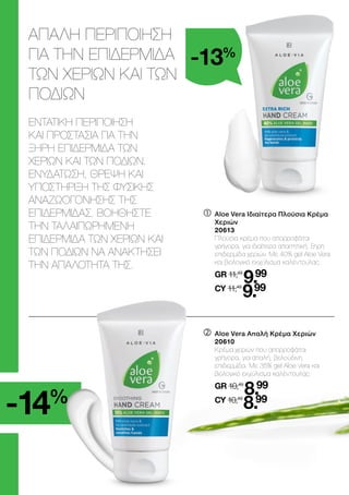 	

Aloe Vera Ιδιαίτερα Πλούσια Κρέμα
Χεριών
	20613
	
Πλούσια κρέμα που απορροφάται
γρήγορα, για ιδιαίτερα απαιτητική, ξηρή
επιδερμίδα χεριών. Με 40% gel Aloe Vera
και βιολογικό εκχύλισμα καλέντουλας.
	GR 11,49
9.99
	CY 11,49
9.99
ΑΠΑΛΗ ΠΕΡΙΠΟΙΗΣΗ
ΓΙΑ ΤΗΝ ΕΠΙΔΕΡΜΙΔΑ
ΤΩΝ ΧΕΡΙΩΝ ΚΑΙ ΤΩΝ
ΠΟΔΙΩΝ
ΕΝΤΑΤΙΚΗ ΠΕΡΙΠΟΙΗΣΗ
ΚΑΙ ΠΡΟΣΤΑΣΙΑ ΓΙΑ ΤΗΝ
ΞΗΡΗ ΕΠΙΔΕΡΜΙΔΑ ΤΩΝ
ΧΕΡΙΩΝ ΚΑΙ ΤΩΝ ΠΟΔΙΩΝ.
ΕΝΥΔΑΤΩΣΗ, ΘΡΕΨΗ ΚΑΙ
ΥΠΟΣΤΗΡΙΞΗ ΤΗΣ ΦΥΣΙΚΗΣ
ΑΝΑΖΩΟΓΟΝΗΣΗΣ ΤΗΣ
ΕΠΙΔΕΡΜΙΔΑΣ. ΒΟΗΘΗΣΤΕ
ΤΗΝ ΤΑΛΑΙΠΩΡΗΜΕΝΗ
ΕΠΙΔΕΡΜΙΔΑ ΤΩΝ ΧΕΡΙΩΝ ΚΑΙ
ΤΩΝ ΠΟΔΙΩΝ ΝΑ ΑΝΑΚΤΗΣΕΙ
ΤΗΝ ΑΠΑΛΟΤΗΤΑ ΤΗΣ.
	

Aloe Vera Απαλή Κρέμα Χεριών
	20610
	
Κρέμα χεριών που απορροφάται
γρήγορα, για απαλή, βελούδινη
επιδερμίδα. Με 35% gel Aloe Vera και
βιολογικό εκχύλισμα καλέντουλας.
	GR 10,49
8.99
	CY 10,49
8.99
-14%
-13%
 