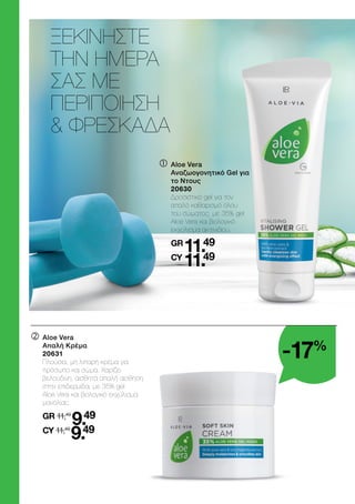 ΞΕΚΙΝΗΣΤΕ
ΤΗΝ ΗΜΕΡΑ
ΣΑΣ ΜΕ
ΠΕΡΙΠΟΙΗΣΗ
 ΦΡΕΣΚΑΔΑ
	

Aloe Vera
Απαλή Κρέμα
20631
	
Πλούσια, μη λιπαρή κρέμα για
πρόσωπο και σώμα. Χαρίζει
βελούδινη, αισθητά απαλή αίσθηση
στην επιδερμίδα, με 35% gel
Aloe Vera και βιολογικό εκχύλισμα
μανόλιας.
	
GR 11,49
9.49
	CY 11,49
9.49
	

Aloe Vera
Αναζωογονητικό Gel για
το Ντους
20630
	
Δροσιστικό gel για τον
απαλό καθαρισμό όλου
του σώματος, με 35% gel
Aloe Vera και βιολογικό
εκχύλισμα ακτινιδίου.
	
GR
11.49
	CY
11.49
-17%
 