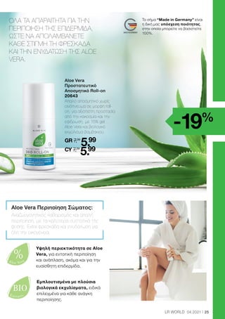 %
Aloe Vera
BIO
Extracts
25
LR WORLD 04.2021
ΟΛΑ ΤΑ ΑΠΑΡΑΙΤΗΤΑ ΓΙΑ ΤΗΝ
ΠΕΡΙΠΟΙΗΣΗ ΤΗΣ ΕΠΙΔΕΡΜΙΔΑ,
ΩΣΤΕ ΝΑ ΑΠΟΛΑΜΒΑΝΕΤΕ
ΚΑΘΕ ΣΤΙΓΜΗ ΤΗ ΦΡΕΣΚΑΔΑ
ΚΑΙ ΤΗΝ ΕΝΥΔΑΤΩΣΗ ΤΗΣ ALOE
VERA.
Aloe Vera Περιποίηση Σώματος:
Αναζωογονητικός καθαρισμός και απαλή
περιποίηση, με τα καλύτερα συστατικά της
φύσης. Extra φρεσκάδα και ενυδάτωση για
όλη την οικογένεια.
	 
Aloe Vera
Προστατευτικό
Αποσμητικό Roll-on
20643
	
Απαλό αποσμητικό χωρίς
οινόπνευμα σε μορφή roll-
on, για αξιόπιστη προστασία
από την κακοσμία και την
εφίδρωση, με 15% gel
Aloe Vera και βιολογικό
εκχύλισμα βαμβακιού.
	
GR 7,39
5.99
	CY 7,39
5.99
Εμπλουτισμένα με πλούσια
βιολογικά εκχυλίσματα, ειδικά
επιλεγμένα για κάθε ανάγκη
περιποίησης.
-19%
Υψηλή περιεκτικότητα σε Aloe
Vera, για εντατική περιποίηση
και ανάπλαση, ακόμα και για την
ευαίσθητη επιδερμίδα.
Το σήμα “Made in Germany” είναι
η δική μας υπόσχεση ποιότητας,
στην οποία μπορείτε να βασιστείτε
100%.
 