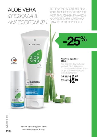 ALOE VERA
ΦΡΕΣΚΑΔΑ 
ΑΝΑΖΩΟΓΟΝΗΣΗ
-25%
ΤΟ ΠΡΑΚΤΙΚΟ SPORT ΣΕΤ ΕΙΝΑΙ
ΑΥΤΟ ΑΚΡΙΒΩΣ ΠΟΥ ΧΡΕΙΑΖΕΣΤΕ
ΜΕΤΑ ΤΗΝ ΑΣΚΗΣΗ, ΓΙΑ ΑΜΕΣΗ
ΑΝΑΖΩΟΓΟΝΗΣΗ, ΦΡΕΣΚΑΔΑ
ΚΑΙ ALOE VERA ΠΕΡΙΠΟΙΗΣΗ.
	 Aloe Vera Sport Σετ
	20642
	
Aloe Vera 2σε1 Σαμπουάν για
Μαλλιά  Σώμα  Aloe Vera
Προστατευτικό Αποσμητικό Roll-on.
Με gel Aloe Vera και βιολογικό
εκχύλισμα μπαμπού.
	
GR 22,08
16.49
	CY 22,08
16.49
Κωδ.:
96040-310
GR/CY
LR Health  Beauty Systems ΜΕΠΕ
14452 Μεταμόρφωση Αττικής
 