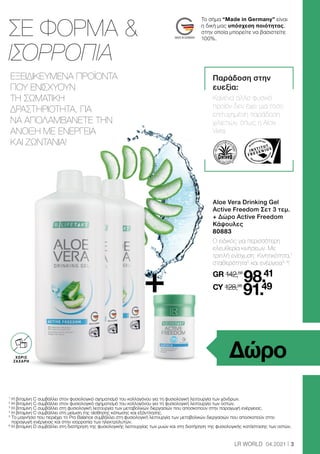 3
LR WORLD 04.2021
1
Η βιταμίνη C συμβάλλει στον φυσιολογικό σχηματισμό του κολλαγόνου για τη φυσιολογική λειτουργία των χόνδρων.
2
Η βιταμίνη C συμβάλλει στον φυσιολογικό σχηματισμό του κολλαγόνου για τη φυσιολογική λειτουργία των οστών.
3
Η βιταμίνη C συμβάλλει στη φυσιολογική λειτουργία των μεταβολικών διεργασιών που αποσκοπούν στην παραγωγή ενέργειας.
4
Η βιταμίνη C συμβάλλει στη μείωση της αίσθησης κόπωσης και εξάντλησης.
5

Το μαγνήσιο που περιέχει το Pro Balance συμβάλλει στη φυσιολογική λειτουργία των μεταβολικών διεργασιών που αποσκοπούν στην
παραγωγή ενέργειας και στην ισορροπία των ηλεκτρολυτών.
6

Η βιταμίνη D συμβάλλει στη διατήρηση της φυσιολογικής λειτουργίας των μυών και στη διατήρηση της φυσιολογικής κατάστασης των οστών.
ΣΕ ΦΟΡΜΑ 
ΙΣΟΡΡΟΠΙΑ
Παράδοση στην
ευεξία:
Κανένα άλλο φυσικό
προϊόν δεν έχει μια τόσο
επιτυχημένη παράδοση
χιλιετιών, όπως η Aloe
Vera.
Aloe Vera Drinking Gel
Active Freedom Σετ 3 τεμ.
+ Δώρο Active Freedom
Κάψουλες
80883
Ο ειδικός για περισσότερη
ελευθερία κινήσεων. Με
τριπλή ενίσχυση: Κινητικότητα,1
σταθερότητα2
και ενέργεια3, 4
!
GR 142,58
98.41
CY 128,96
91.49
Δώρο
ΕΞΕΙΔΙΚΕΥΜΕΝΑ ΠΡΟΪΟΝΤΑ
ΠΟΥ ΕΝΙΣΧΥΟΥΝ
ΤΗ ΣΩΜΑΤΙΚΗ
ΔΡΑΣΤΗΡΙΟΤΗΤΑ, ΓΙΑ
ΝΑ ΑΠΟΛΑΜΒΑΝΕΤΕ ΤΗΝ
ΑΝΟΙΞΗ ΜΕ ΕΝΕΡΓΕΙΑ
ΚΑΙ ΖΩΝΤΑΝΙΑ!
OHNE ZUCKER
ZUSATZ3
ΧΩΡΙΣ
ΖΑΧΑΡΗ
+
Το σήμα “Made in Germany” είναι
η δική μας υπόσχεση ποιότητας,
στην οποία μπορείτε να βασιστείτε
100%.
 