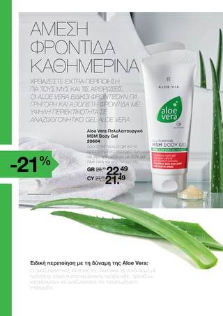 Aloe Vera Πολυλειτουργικό
MSM Body Gel
20604
	
Δροσιστική κρέμα-gel για τις
καταπονημένες περιοχές των μυών
και των αρθρώσεων, με 60% gel
Aloe Vera και εκχύλισμα ιτιάς.
	GR 28,49
22.49
	CY 27,29
21.49
Ειδική περιποίηση με τη δύναμη της Aloe Vera:
Οι αναζωογονητικές ιδιότητες της Aloe Vera, σε συνδυασμό με
πρόσθετα, ειδικά συστατικά φυσικής προέλευσης, δροσίζουν,
καταπραΰνουν και αναζωογονούν την ταλαιπωρημένη
επιδερμίδα.
ΑΜΕΣΗ
ΦΡΟΝΤΙΔΑ
ΚΑΘΗΜΕΡΙΝΑ
ΧΡΕΙΑΖΕΣΤΕ EXTRA ΠΕΡΙΠΟΙΗΣΗ
ΓΙΑ ΤΟΥΣ ΜΥΣ ΚΑΙ ΤΙΣ ΑΡΘΡΩΣΕΙΣ;
ΟΙ ALOE VERA ΕΙΔΙΚΟΙ ΦΡΟΝΤΙΖΟΥΝ ΓΙΑ
ΓΡΗΓΟΡΗ ΚΑΙ ΑΞΙΟΠΙΣΤΗ ΦΡΟΝΤΙΔΑ ΜΕ
ΥΨΗΛΗ ΠΕΡΙΕΚΤΙΚΟΤΗΤΑ ΣΕ
ΑΝΑΖΩΟΓΟΝΗΤΙΚΟ GEL ALOE VERA.
-21%
 