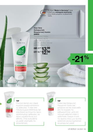 5
LR WORLD 04.2021
	 
Aloe Vera
Χαλαρωτική
Θερμαντική Λοσιόν
20603
	
Θερμαντική Λοσιόν
περιποίησης για τη
χαλάρωση των μυών,
με 45% gel Aloe Vera και
φυσικά αιθέρια έλαια.
	GR 17,89
13.99
	CY 16,79
12.99
-21%
Το σήμα “Made in Germany” είναι
η δική μας υπόσχεση ποιότητας,
στην οποία μπορείτε να βασιστείτε
100%.
TIP
H έντονη άσκηση και η βαριά
σωματική εργασία καταπονούν
τις αρθρώσεις. Το Aloe Vera
Πολυλειτουργικό MSM Body Gel
είναι ιδανικό για άτομα που έχουν
καταπονημένες αρθρώσεις, για
όσους γυμνάζονται και τους
αθλητές. Όταν συνδυάζεται
με μασάζ υποστηρίζει την
αποκατάσταση
TIP
Η Aloe Vera Χαλαρωτική
Θερμαντική Λοσιόν σας
χαλαρώνει και σας ανακουφίζει
από την κούραση της
καθημερινότητας: μετά από
πολύωρη καθιστική στάση ή
ορθοστασία. Ενισχύει τη ροή
του αίματος στους μυς και είναι
κατάλληλη για ένα περιποιητικό
και χαλαρωτικό μασάζ
 