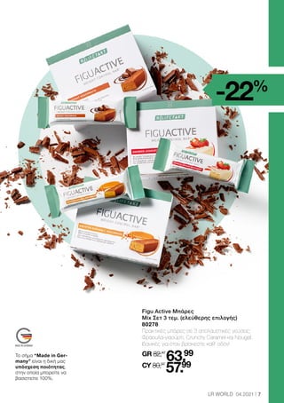 -22%
7
LR WORLD 04.2021
Figu Active Μπάρες
Mix Σετ 3 τεμ. (ελεύθερης επιλογής)
80278
Πρακτικές μπάρες σε 3 απολαυστικές γεύσεις:
Φράουλα-γιαούρτι, Crunchy Caramel και Nougat.
Ιδανικές για όταν βρίσκεστε καθ’ οδόν!
GR 82,47
63.99
CY 80,97
57.99
Το σήμα “Made in Ger-
many” είναι η δική μας
υπόσχεση ποιότητας,
στην οποία μπορείτε να
βασιστείτε 100%.
 