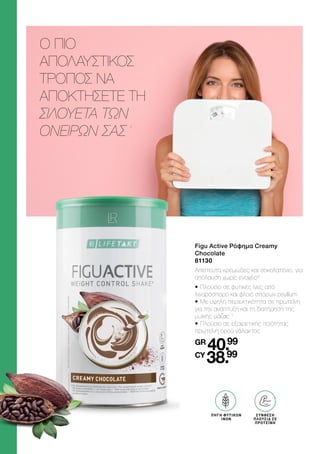 Ο ΠΙΟ
ΑΠΟΛΑΥΣΤΙΚΟΣ
ΤΡΟΠΟΣ ΝΑ
ΑΠΟΚΤΗΣΕΤΕ ΤΗ
ΣΙΛΟΥΕΤΑ ΤΩΝ
ΟΝΕΙΡΩΝ ΣΑΣ
2
Figu Active Ρόφημα Creamy
Chocolate
81130
Απίστευτα κρεμώδες και σοκολατένιο, για
απόλαυση χωρίς ενοχές!2
•	Πλούσιο σε φυτικές ίνες από
λιναρόσπορο και φλοιό σπόρων psyllium
•	Με υψηλή περιεκτικότητα σε πρωτεΐνη
για την ανάπτυξη και τη διατήρηση της
μυϊκής μάζας 1
•	Πλούσιο σε εξαιρετικής ποιότητας
πρωτεΐνη ορού γάλακτος
GR
40.99
CY
38.99
BALLASTSTOFF
QUELLE
ΠΗΓΗ ΦΥΤΙΚΩΝ
ΙΝΩΝ
ΣΥΝΘΕΣΗ
ΠΛΟΥΣΙΑ ΣΕ
ΠΡΩΤΕΪΝΗ
 