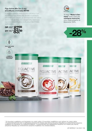 9
LR WORLD 04.2021
Figu Active Mix Σετ 3 τεμ.
(ελεύθερης επιλογής) 80193
Η μεγάλη ποικιλία διαφορετικών γεύσεων των
προϊόντων Figu Active σας βοηθά να φτάσετε
στο επιθυμητό βάρος με απολαυστικό και υγιεινό
τρόπο.2
Με φυτικές ίνες εξαιρετικής ποιότητας
και έναν ισορροπημένο συνδυασμό θρεπτικών
συστατικών.
GR 122,97
87.89
CY 116,97
83.89
1
Οι πρωτεΐνες συμβάλλουν στη διατήρηση της μυϊκής μάζας. Οι πρωτεΐνες συμβάλλουν στην αύξηση της μυϊκής μάζας.
2
Η αντικατάσταση ενός από τα καθημερινά γεύματα στο πλαίσιο μιας δίαιτας μειωμένων θερμίδων με υποκατάστατο γεύματος
συμβάλλει στη διατήρηση του επιθυμητού βάρους. Η αντικατάσταση δύο καθημερινών γευμάτων στο πλαίσιο μιας δίαιτας
μειωμένων θερμίδων με υποκατάστατο γεύματος συμβάλλει στην απώλεια βάρους.
BALLASTSTOFF
QUELLE
ΠΗΓΗ ΦΥΤΙΚΩΝ
ΙΝΩΝ
ΣΥΝΘΕΣΗ
ΠΛΟΥΣΙΑ ΣΕ
ΠΡΩΤΕΪΝΗ
Το σήμα “Made in Ger-
many” είναι η δική μας
υπόσχεση ποιότητας,
στην οποία μπορείτε να
βασιστείτε 100%.
-28%
 