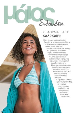 ι ςομά
10
Είστε έτοιμοι για το καλοκαίρι;
Προσέχετε το βάρος σας και θέλετε
να διατηρήσετε την καλλίγραμμη
σιλουέτα σας; Χάρη στις
απολαυστικές Figu Active Μπάρες,
δεν χρειάζεται να νιώθετε
τύψεις για περιστασιακές
«ατασθαλίες» στη διατροφή
σας, απολαμβάνοντας με
αυτοπεποίθηση τις πρώτες
εξορμήσεις στην παραλία!
Για να διατηρήσετε το
βάρος σας, αντικαταστήστε
απλά ένα από τα γεύματα
της ημέρας με μια Figu
Active Μπάρα*, ιδιαίτερα
πρακτική για όταν
βρίσκεστε εκτός
σπιτιού!
Οι Figu Active Μπάρες
έχουν λίγες θερμίδες
και υπέροχη
γεύση, ενώ σας
παρέχουν έναν
ισορροπημένο
συνδυασμό
θρεπτικών
συστατικών.
ΣΕ ΦΟΡΜΑ ΓΙΑ ΤΟ
ΚΑΛΟΚΑΙΡΙ!
Σιλουέτα
 