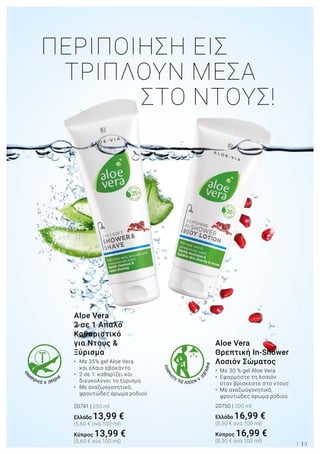 ΠΕΡΙΠΟΙΗΣΗ ΕΙΣ 			
ΤΡΙΠΛΟΥΝ ΜΕΣΑ 	
			 ΣΤΟ ΝΤΟΥΣ!
ΚΑΘ
ΑΡΙΣΜΟΣ & ΞΥΡΙΣΜΑ
ΕΦΑΡΜ
ΟΓΗ ΤΗΣ ΛΟΣΙΟΝ &
Ξ
ΕΒΓΑΛΜΑ
13
Aloe Vera
Θρεπτική In-Shower
Λοσιόν Σώματος
•	 Με 30 % gel Aloe Vera
•	 Εφαρμόστε τη λοσιόν 	
	 όταν βρίσκεστε στο ντους
•	 Με αναζωογονητικό, 	
	 φρουτώδες άρωμα ροδιού
20750 | 200 ml
Ελλάδα 16,99 €
(8,50 € ανά 100 ml)
Κύπρος 16,99 €
(8,50 € ανά 100 ml)
Aloe Vera
2 σε 1 Απαλό
Καθαριστικό
για Ντους &
Ξύρισμα
•	 Με 35% gel Aloe Vera 	
	 και έλαιο αβοκάντο
•	 2 σε 1: καθαρίζει και 	
	 διευκολύνει το ξύρισμα
•	 Με αναζωογονητικό, 	
	 φρουτώδες άρωμα ροδιού
20741 | 250 ml
Ελλάδα 13,99 €
(5,60 € ανά 100 ml)
Κύπρος 13,99 €
(5,60 € ανά 100 ml)
 