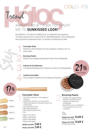 1
2
3
4
1 2
10062-2
10062-4
10062-3
10062-1
ι ςομά
20
ΧΑΡΕΙΤΕ ΤΟ ΑΓΓΙΓΜΑ ΤΟΥ ΗΛΙΟΥ
ΜΕ ΤΟ SUNKISSED LOOK!
Δεν βλέπετε την ώρα να υποδεχτείτε το καλοκαίρι που έρχεται;
Το απαλό μακιγιάζ με τα προϊόντα LR COLOURS χαρίζει στην επιδερμίδα
σας μια φυσική μαυρισμένη όψη. Το απόλυτο καλοκαιρινό Look!
	 Concealer Stick
	 Καλύπτει αποτελεσματικά τους μαύρους κύκλους και τις 	
	 κοκκινίλες.
	 Bronzing Pearls
	 Χαρίζει μια ελαφριά μαυρισμένη όψη στην επιδερμίδα.
	 Volume & Curl Mascara
	 Για λαμπερό βλέμμα και εκπληκτικό όγκο στις βλεφαρίδες .
	 Lipstick Care Balm
	 Για μεταξένια απαλότητα και λάμψη στα χείλη.
Concealer Stick
•	Sun Shine: καλύπτει τους μαύρους 		
	 κύκλους
•	Soft Moss: καλύπτει τις κοκκινίλες
•	Τέλεια κάλυψη και ενσωμάτωση με την 		
	 επιδερμίδα
•	Για ένα φυσικό Look
•	Με έλαιο αβοκάντο
•	Με ενυδατική Aloe Vera
2,5 g
10062-1 Sun Shine
10062-2 Light Beige
10062-3 Dark Beige
10062-4 Soft Moss
Ελλάδα από 8,99 7,49 €
Κύπρος από 8,99 7,49 €
Bronzing Pearls
•	Πούδρα σε μορφή πέρλας
•	Χαρίζει ένα καλοκαιρινό, 		
	 μαυρισμένο look στην 		
	 επιδερμίδα
•	Κατάλληλο για την ανάδειξη 		
	 των ζυγωματικών και του 		
	 ντεκολτέ
18 g
10068
Ελλάδα από 16,99 13,49 €
(74,94 € ανά 100 g)
Κύπρος από 15,99 12,69 €
(70,50 € ανά 100 g)
21 %
ΕΚΠΤΩΣΗ
17 %ΕΚΠΤΩΣΗ
Trend
Step
 