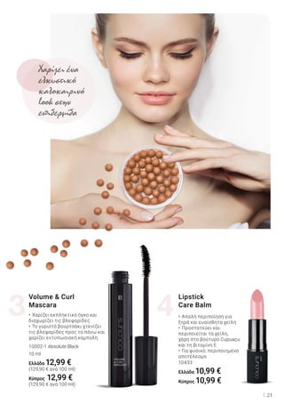 3 4
21
•	Απαλή περιποίηση για
ξηρά και ευαίσθητα χείλη
•	Προστατεύει και
περιποιείται τα χείλη,
χάρη στο βούτυρο Cupuaçu
και τη βιταμίνη Ε
•	Για φυσικό, περιποιημένο
αποτέλεσμα
10433
Ελλάδα 10,99 €
Κύπρος 10,99 €
Lipstick
Care Balm
10002-1 Absolute Black
•	Χαρίζει εκπληκτικό όγκο και
διαχωρίζει τις βλεφαρίδες
•	Το γυριστό βουρτσάκι χτενίζει
τις βλεφαρίδες προς τα πάνω και
χαρίζει εντυπωσιακή καμπύλη
Volume & Curl
Mascara
10 ml
Ελλάδα 12,99 €
(129,90 € ανά 100 ml)
Κύπρος 12,99 €
(129,90 € ανά 100 ml)
Χαρίζει ένα
ελκυστικό
καλοκαιρινό
look στην
επιδερμίδα
 