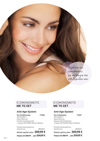 22
Σετ Ενυδάτωσης	 71006
ZEITGARD 2	
Ορός Ματιών	
Ενυδατική Κρέμα-Gel	
+ Δώρο ZEITGARD Θήκη Ταξιδίου	
Σύνολο μεμονωμένων
προϊόντων	 391,97 €
Ειδική τιμή Σετ μόνο	 309,99 €
Κύπροςαπό388,97€ 	 μόνο304,99 €
Anti-Age-System
Σετ Ανάπλασης	 71007
ZEITGARD 2	
Ορός Ματιών	
Κρέμα-Gel Ανάπλασης	
+ Δώρο ZEITGARD Θήκη Ταξιδίου
Σύνολο μεμονωμένων
προϊόντων	 391,97 €
Ειδική τιμή Σετ μόνο	 309,99 €
Κύπροςαπό388,97€ 	 μόνο304,99 €
Anti-Age-System
ΕΞΟΙΚΟΝΟΜΕΙΤΕ
ΜΕ ΤΟ ΣΕΤ
ΕΞΟΙΚΟΝΟΜΕΙΤΕ
ΜΕ ΤΟ ΣΕΤ
Κερδίστε τις
εντυπώσεις
με τη λάμψη της
επιδερμίδας σας
 