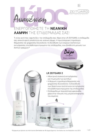 ι ςομά
23
LR ZEITGARD 2
•	Ηλεκτρική συσκευή αντιγήρανσης
	 για τη μείωση των ρυτίδων
•	Η θερμική τεχνολογία θέρμανσης και
	 ψύχρανσης διευκολύνει τη διείσδυση
	 των δραστικών συστατικών αντιγήρανσης
	 στα βαθύτερα στρώματα της επιδερμίδας
•	Επιδερμίδα με περισσότερη φρεσκάδα,
	 χάρη στην τόνωση της μικροκυκλοφορίας
	 του αίματος
ΕΝΕΡΓΟΠΟΙΗΣΤΕ ΤΗ ΝΕΑΝΙΚΗ
ΛΑΜΨΗ ΤΗΣ ΕΠΙΔΕΡΜΙΔΑΣ ΣΑΣ!
Τι είναι αυτό που «αφυπνίζει» την επιδερμίδα σας; Χάρη στην LR ZEITGARD, η επιδερμίδα
σας αποκτά ορατή απαλότητα και νεανική λάμψη. Η πρωτοποριακή τεχνολογία
θέρμανσης και ψύχρανσης διευκολύνει τη διείσδυση των ενεργών συστατικών
αντιγήρανσης στα βαθύτερα στρώματα της επιδερμίδας, ενώ βοηθά στη μείωση των
λεπτών γραμμών.*
Ανανέωση
*Σύμφωνα με έρευνα του Ινστιτούτου Dermatest σε 40 συμμετέχοντες τον Ιούλιο και τον Αύγουστο του 2015
ή
ΔώροZeitgard
Θήκη ταξιδίου
 