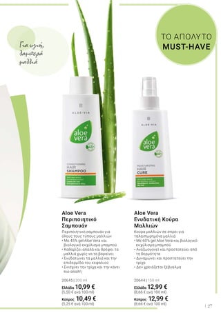 27
ΤΟ ΑΠΟΛΥΤΟ
MUST-HAVE
Aloe Vera
Περιποιητικό
Σαμπουάν
Περιποιητικό σαμπουάν για
όλους τους τύπους μαλλιών
• Με 45% gel Aloe Vera και
βιολογικό εκχύλισμα μπαμπού
• Καθαρίζει απαλά και θρέφει τα 	
μαλλιά χωρίς να τα βαραίνει
• Ενυδατώνει τα μαλλιά και την 	
επιδερμίδα του κεφαλιού
• Ενισχύει την τρίχα και την κάνει	
πιο απαλή
20645 | 200 ml
Ελλάδα 10,99 €
(5,50 € ανά 100 ml)
Κύπρος 10,49 €
(5,25 € ανά 100 ml)
Aloe Vera
Ενυδατική Κούρα
Μαλλιών
Κούρα μαλλιών σε σπρέι για
ταλαιπωρημένα μαλλιά
• Με 60% gel Aloe Vera και βιολογικό 	
εκχύλισμα μπαμπού
• Αναζωογονεί και προστατεύει από 	
τη θερμότητα
• Δυναμώνει και προστατεύει την 	
τρίχα
• Δεν χρειάζεται ξέβγαλμα
20644 | 150 ml
Ελλάδα 12,99 €
(8,66 € ανά 100 ml)
Κύπρος 12,99 €
(8,66 € ανά 100 ml)
Για υγιή,
λαμπερά
μαλλιά
 