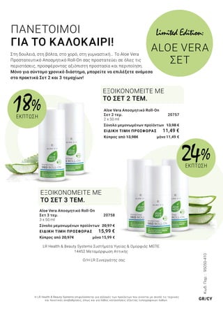 Κωδ.Παρ.:95050-410
ΠΑΝΕΤΟΙΜΟΙ
ΓΙΑ ΤΟ ΚΑΛΟΚΑΙΡΙ!
Στη δουλειά, στη βόλτα, στο χορό, στη γυμναστική… Το Aloe Vera
Προστατευτικό Αποσμητικό Roll-On σας προστατεύει σε όλες τις
περιστάσεις, προσφέροντας αξιόπιστη προστασία και περιποίηση.
Μόνο για σύντομο χρονικό διάστημα, μπορείτε να επιλέξετε ανάμεσα
στα πρακτικά Σετ 2 και 3 τεμαχίων!
Aloe Vera Αποσμητικό Roll-On
Σετ 2 τεμ.	 20757
2 x 50 ml
Σύνολο μεμονωμένων προϊόντων 	13,98 €
ΕΙΔΙΚΗ ΤΙΜΗ ΠΡΟΣΦΟΡΑΣ	 11,49 €
Κύπρος από 13,98€ 	 μόνο 11,49 €
ΕΞΟΙΚΟΝΟΜΕΙΤΕ ΜΕ
ΤΟ ΣΕΤ 2 ΤΕΜ.
ΕΞΟΙΚΟΝΟΜΕΙΤΕ ΜΕ
ΤΟ ΣΕΤ 3 ΤΕΜ.
Aloe Vera Αποσμητικό Roll-On
Σετ 3 τεμ.	 20758
3 x 50 ml
Σύνολο μεμονωμένων προϊόντων 	20,97 €
ΕΙΔΙΚΗ ΤΙΜΗ ΠΡΟΣΦΟΡΑΣ	 15,99 €
Κύπρος από 20,97€ 	 μόνο 15,99 €
Limited Edition:
ALOE VERA
ΣET
18%
ΕΚΠΤΩΣΗ
24 %
ΕΚΠΤΩΣΗ
LR Health & Beauty Systems Συστήματα Υγείας & Ομορφιάς MΕΠΕ
14452 Μεταμόρφωση Αττικής
Ο/Η LR Συνεργάτης σας
Η LR Health & Beauty Systems επιφυλάσσεται για αλλαγές των προϊόντων που γίνονται με σκοπό τις τεχνικές
και ποιοτικές αναβαθμίσεις, όπως και για λάθος κατανοήσεις εξαιτίας τυπογραφικών λαθών. GR/CY
 