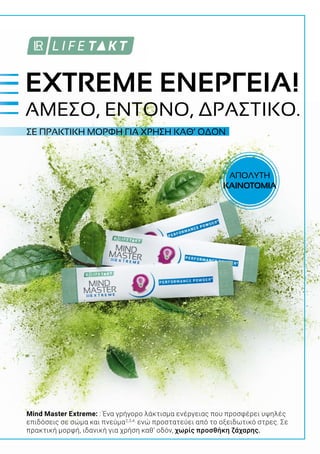 ΣΕ ΠΡΑΚΤΙΚΗ ΜΟΡΦΗ ΓΙΑ ΧΡΗΣΗ ΚΑΘ’ ΟΔΟΝ
Mind Master Extreme: : Ένα γρήγορο λάκτισμα ενέργειας που προσφέρει υψηλές
επιδόσεις σε σώμα και πνεύμα2,3,4,
ενώ προστατεύει από το οξειδωτικό στρες. Σε
πρακτική μορφή, ιδανική για χρήση καθ’ οδόν, χωρίς προσθήκη ζάχαρης.
EXTREME ΕΝΕΡΓΕΙΑ!
ΑΜΕΣΟ, ΕΝΤΟΝΟ, ΔΡΑΣΤΙΚΟ.
ΑΠΟΛΥΤΗ
ΚΑΙΝΟΤΟΜΙΑ
 