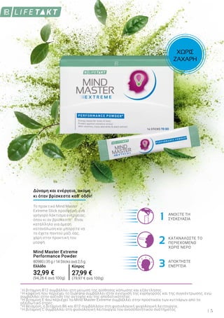 1
2
3
5
1
Η βιταμίνη B12 συμβάλλει στη μείωση της αίσθησης κόπωσης και εξάντλησης.
2
Η καφεΐνη που περιέχει το Guarana συμβάλλει στην ενίσχυση της εγρήγορσης και της συγκέντρωσης, ενώ
συμβάλλει στην αύξηση της αντοχής και της αποδοτικότητας.
3
Η βιταμίνη E που περιέχει το Mind Master Extreme συμβάλλει στην προστασία των κυττάρων από το
οξειδωτικό στρες.
4
Η θειαμίνη, η βιταμίνη B6 και B12 συμβάλλουν στη φυσιολογική ψυχολογική λειτουργία.
5
Η βιταμίνη C συμβάλλει στη φυσιολογική λειτουργία του ανοσοποιητικού συστήματος.
ΑΝΟΙΞΤΕ ΤΗ
ΣΥΣΚΕΥΑΣΙΑ
ΚΑΤΑΝΑΛΩΣΤΕ ΤΟ
ΠΕΡΙΕΧΟΜΕΝΟ
ΧΩΡΙΣ ΝΕΡΟ
ΑΠΟΚΤΗΣΤΕ
ΕΝΕΡΓΕΙΑ
Το πρακτικό Mind Master
Extreme Stick προσφέρει ένα
γρήγορο λάκτισμα ενέργειας,
όπου κι αν βρίσκεστε2
. Είναι
κατάλληλο για άμεση
κατανάλωση και μπορείτε να
το έχετε παντού μαζί σας,
χάρη στην πρακτική του
μορφή.
Mind Master Extreme
Performance Powder
80980 | 35 g / 14 Sticks ανά 2,5 g
Ελλάδα
32,99 €
(94,26 € ανά 100g)
Δύναμη και ενέργεια, ακόμη
κι όταν βρίσκεστε καθ’ οδόν!
ΧΩΡΙΣ
ΖΑΧΑΡΗ
Κύπρος
27,99 €
(79,97 € ανά 100g)
 