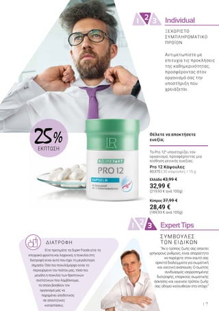 Individual21 3
ExpertTips21 3
7
ΔΙΑΤΡΟΦΗ
Είτε προτιμάτε τα Super Foods είτε τα
εποχιακά φρούτα και λαχανικά, η ποικιλία στη
διατροφή είναι αυτό που έχει τη μεγαλύτερη
σημασία. Όσο πιο ποικιλόμορφο είναι το
περιεχόμενο του πιάτου μας, τόσο πιο
μεγάλη η ποικιλία των θρεπτικών
συστατικών που λαμβάνουμε,
τα οποία βοηθούν τον
οργανισμό μας να
παραμένει αποδοτικός
σε απαιτητικές
καταστάσεις.
“Αν ο τρόπος ζωής σας απαιτεί
γρήγορους ρυθμούς, είναι απαραίτητο
να παρέχετε στον εαυτό σας
αρκετά διαλείμματα για σωματική
και νοητική ανάπαυση. Ο σωστός
συνδυασμός ισορροπημένης
διατροφής, επαρκούς σωματικής
άσκησης και υγιεινού τρόπου ζωής
σας οδηγεί κατευθείαν στο στόχο.”
Αντιμετωπίστε με
επιτυχία τις προκλήσεις
της καθημερινότητας,
προσφέροντας στον
οργανισμό σας την
υποστήριξη που
χρειάζεται.
ΣΥΜΒΟΥΛΕΣ
ΤΩΝ ΕΙΔΙΚΩΝ
Το Pro 125
υποστηρίζει τον
οργανισμό, προσφέροντας μια
αίσθηση γενικής ευεξίας.
Pro 12 Κάψουλες
80370 | 30 κάψουλες / 15 g
Ελλάδα 43,99 €
32,99 €
(219,93 € ανά 100g)
Κύπρος 37,99 €
28,49 €
(189,93 € ανά 100g)
Θέλετε να αποκτήσετε
ευεξία;
ΞΕΧΩΡΙΣΤΟ
ΣΥΜΠΛΗΡΩΜΑΤΙΚΟ
ΠΡΟΪΟΝ
25 %
ΕΚΠΤΩΣΗ
 