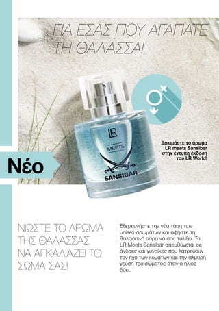 Δοκιμάστε το άρωμα
LR meets Sansibar
στην έντυπη έκδοση
του LR World!
ΝΙΩΣΤΕ ΤΟ ΑΡΩΜΑ
ΤΗΣ ΘΑΛΑΣΣΑΣ
ΝΑ ΑΓΚΑΛΙΑΖΕΙ ΤΟ
ΣΩΜΑ ΣΑΣ!
ΓΙΑ ΕΣΑΣ ΠΟΥ ΑΓΑΠΑΤΕ
ΤΗ ΘΑΛΑΣΣΑ!
Νέο
Εξερευνήστε την νέα τάση των
unisex αρωμάτων και αφήστε τη
θαλασσινή αύρα να σας τυλίξει. Το
LR Meets Sansibar απευθύνεται σε
άνδρες και γυναίκες που λατρεύουν
τον ήχο των κυμάτων και την αλμυρή
γεύση του σώματος όταν ο ήλιος
δύει.
 