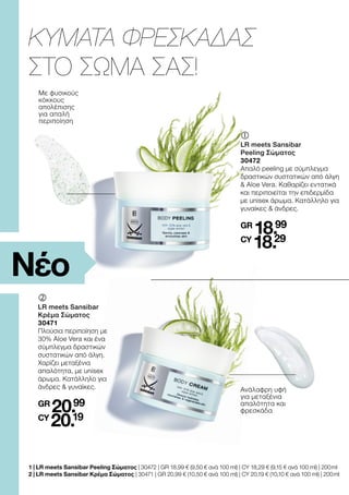1 | 
LR meets Sansibar Peeling Σώματος | 30472 | GR 18,99 € (9,50 € ανά 100 ml) | CY 18,29 € (9,15 € ανά 100 ml) | 200 ml
2 | 
LR meets Sansibar Κρέμα Σώματος | 30471 | GR 20,99 € (10,50 € ανά 100 ml) | CY 20,19 € (10,10 € ανά 100 ml) | 200 ml
Ανάλαφρη υφή
για μεταξένια
απαλότητα και
φρεσκάδα
‚	
	
LR meets Sansibar
Κρέμα Σώματος
30471
Πλούσια περιποίηση με
30% Aloe Vera και ένα
σύμπλεγμα δραστικών
συστατικών από άλγη.
Χαρίζει μεταξένια
απαλότητα, με unisex
άρωμα. Κατάλληλο για
άνδρες  γυναίκες.
GR
20.99
CY
20.19
Με φυσικούς
κόκκους
απολέπισης
για απαλή
περιποίηση
	
	
LR meets Sansibar
Peeling Σώματος
30472
Απαλό peeling με σύμπλεγμα
δραστικών συστατικών από άλγη
 Aloe Vera. Καθαρίζει εντατικά
και περιποιείται την επιδερμίδα
με unisex άρωμα. Κατάλληλο για
γυναίκες  άνδρες.
GR
18.99
CY
18.29
ΚΥΜΑΤΑ ΦΡΕΣΚΑΔΑΣ
ΣΤΟ ΣΩΜΑ ΣΑΣ!
Νέο
 