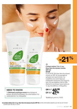 15
LR WORLD 05.2021
	
	
Limited edition* Σετ 2 τεμ.
Aloe Vera Αντηλιακή Λοσιόν
SPF 50
23120
Η LR ALOE VIA Aloe Vera Αντηλιακή
Λοσιόν με SPF 50 απορροφάται
γρήγορα και προστατεύει την
ευαίσθητη και ανοικτόχρωμη
επιδερμίδα προσώπου και σώματος
από την ακτινοβολία UVA  UVB.
Αξιόπιστη αντηλιακή προστασία για
τις φωτοευαίθητες επιδερμίδες.
GR 61,98
48.99
CY 59,98
47.49
NEED TO KNOW:
Το Βιολογικό εκχύλισμα ανανά είναι πλούσιο σε
ένζυμα, μέταλλα και βιταμίνες που υποστηρίζουν την
αναζωογόνηση της επιδερμίδας
2 | 
Limited edition Σετ 2 τεμ. Aloe Vera Αντηλιακή Λοσιόν SPF 50 | 23120 | GR 48,99 € (32,66 € ανά 100 ml) | CY 47,49 €
(31,66 € ανά 100 ml) | 2 x 75 ml
-21%
*Διαθέσιμο μετά τις 15/05
 