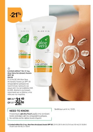 	
	
Limited edition* Σετ 2 τεμ.
Aloe Vera Αντηλιακή Λοσιόν
SPF 30
23119
Η LR ALOE VIA Aloe Vera
Αντηλιακή Λοσιόν με SPF 30
απορροφάται γρήγορα και
προστατεύει πρόσωπο και
σώμα από την ακτινοβολία UVA
 UVB. Αξιόπιστη αντηλιακή
προστασία για τις βόλτες στην
πόλη και την παραλία.
GR 39,98
31.49
CY 37,98
29.99
1 | 
Limited edition Σετ 2 τεμ. Aloe Vera Αντηλιακή Λοσιόν SPF 30 | 23119 | GR 31,49 € (15,75 € ανά 100 ml) | CY 29,99 €
(15,00 € ανά 100 ml) | 2 x 100 ml
NEED TO KNOW:
Η καινοτόμος υφή Dry-Touch χαρίζει στην αντηλιακή
λοσιόν ανάλαφρη υφή που απορροφάται γρήγορα,
δεν κολλάει και δεν αφήνει λευκά στίγματα
-21%
*Διαθέσιμο μετά τις 15/05
 